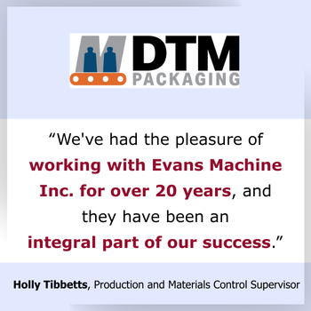 Testimonial we've had the pleasure of working with Evans Machine Inc for over 20 years and they have been an integral part of our success Testimonial we've had the pleasure of working with Evans Machine Inc for over 20 years and they have been an integral part of our success